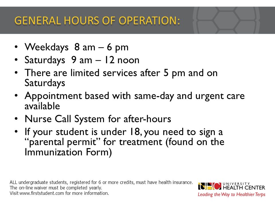 GENERAL HOURS OF OPERATION: Weekdays 8 am – 6 pm Saturdays 9 am – 12 noon There are limited services after 5 pm and on Saturdays Appointment based with same-day and urgent care available Nurse Call System for after-hours If your student is under 18, you need to sign a parental permit for treatment (found on the Immunization Form) ALL undergraduate students, registered for 6 or more credits, must have health insurance.