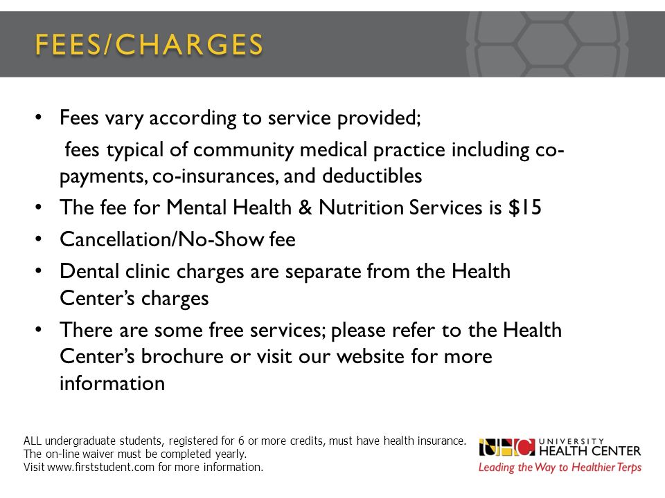 FEES/CHARGES Fees vary according to service provided; fees typical of community medical practice including co- payments, co-insurances, and deductibles The fee for Mental Health & Nutrition Services is $15 Cancellation/No-Show fee Dental clinic charges are separate from the Health Center’s charges There are some free services; please refer to the Health Center’s brochure or visit our website for more information ALL undergraduate students, registered for 6 or more credits, must have health insurance.