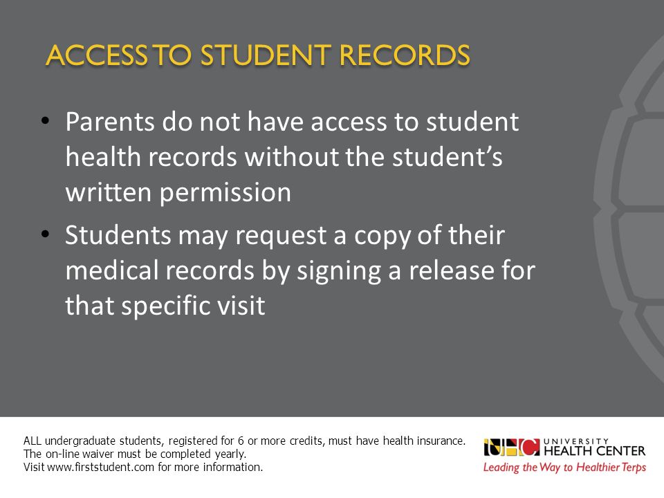 ACCESS TO STUDENT RECORDS Parents do not have access to student health records without the student’s written permission Students may request a copy of their medical records by signing a release for that specific visit ALL undergraduate students, registered for 6 or more credits, must have health insurance.