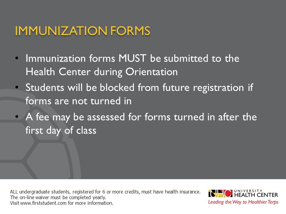 IMMUNIZATION FORMS Immunization forms MUST be submitted to the Health Center during Orientation Students will be blocked from future registration if forms are not turned in A fee may be assessed for forms turned in after the first day of class ALL undergraduate students, registered for 6 or more credits, must have health insurance.