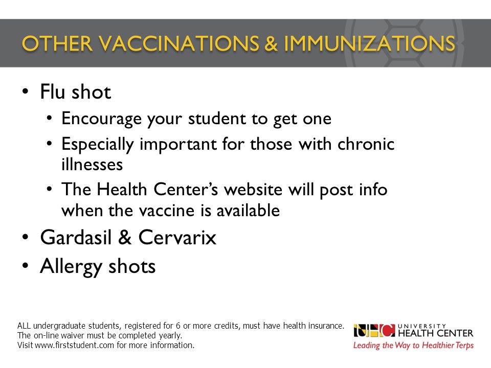 OTHER VACCINATIONS & IMMUNIZATIONS Flu shot Encourage your student to get one Especially important for those with chronic illnesses The Health Center’s website will post info when the vaccine is available Gardasil & Cervarix Allergy shots ALL undergraduate students, registered for 6 or more credits, must have health insurance.