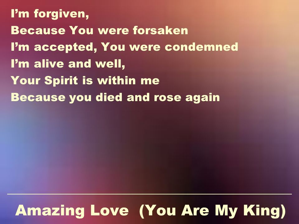 Amazing Love (You Are My King) I’m forgiven, Because You were forsaken I’m accepted, You were condemned I’m alive and well, Your Spirit is within me Because you died and rose again
