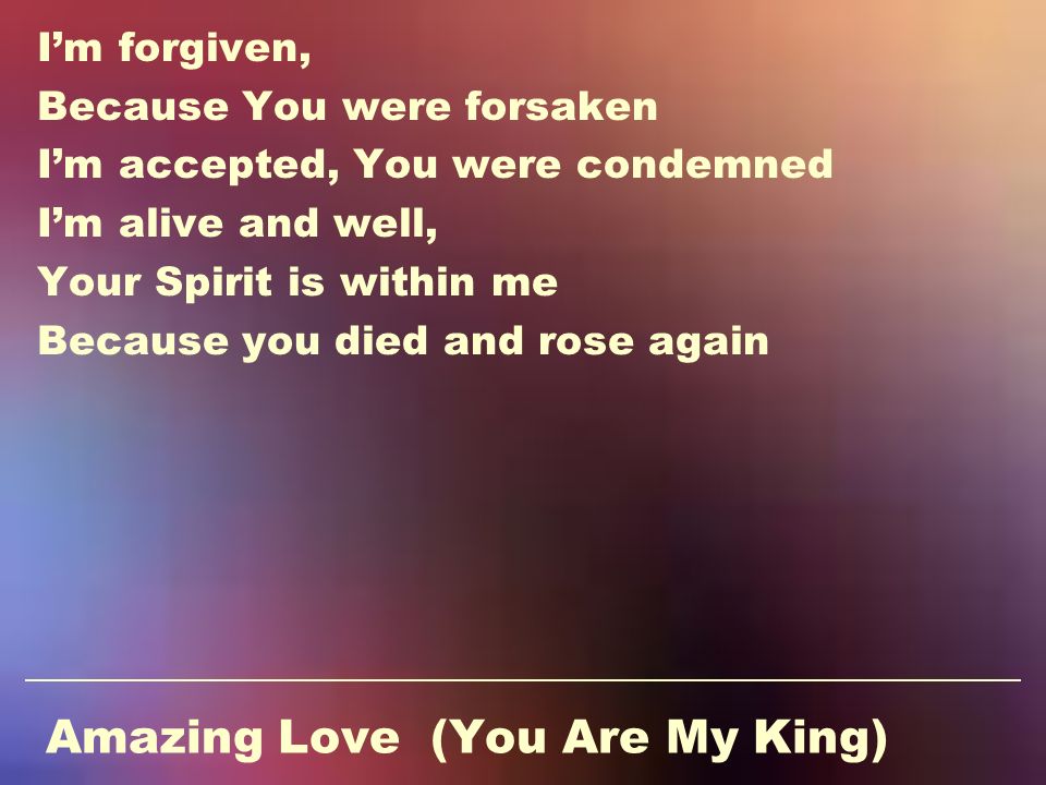Amazing Love (You Are My King) I’m forgiven, Because You were forsaken I’m accepted, You were condemned I’m alive and well, Your Spirit is within me Because you died and rose again