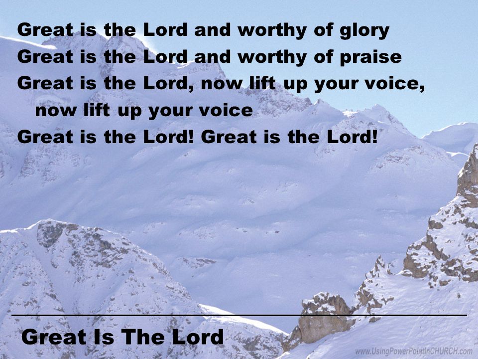 Great Is The Lord Great is the Lord and worthy of glory Great is the Lord and worthy of praise Great is the Lord, now lift up your voice, now lift up your voice Great is the Lord!