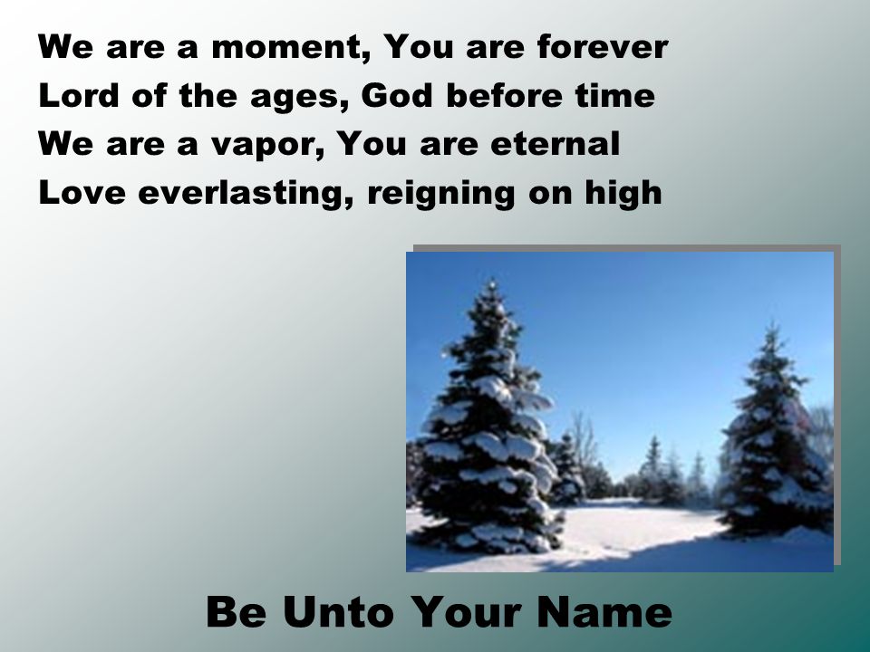 Be Unto Your Name We are a moment, You are forever Lord of the ages, God before time We are a vapor, You are eternal Love everlasting, reigning on high
