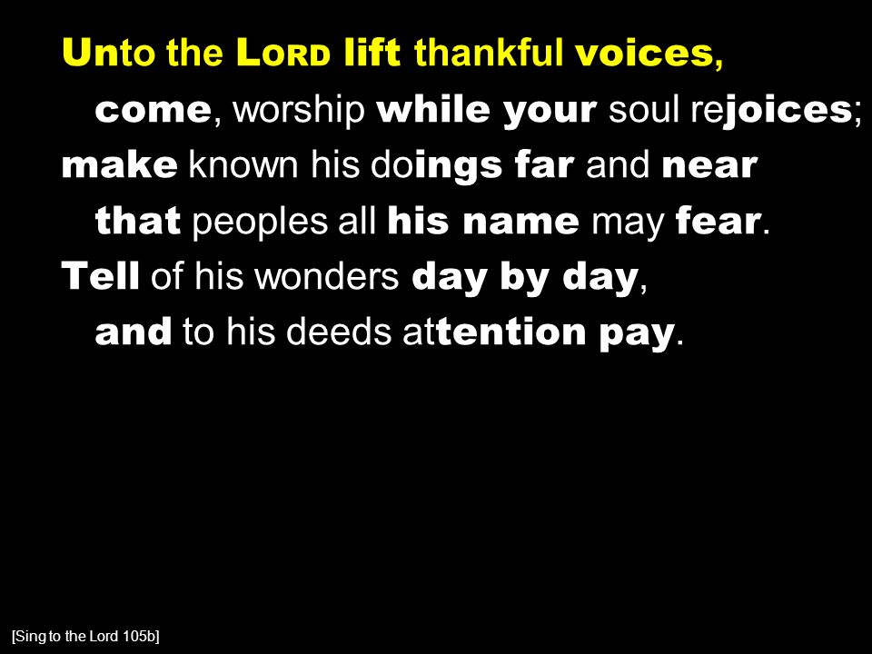 Un to the L ORD lift thankful voices, come, worship while your soul re joices ; make known his do ings far and near that peoples all his name may fear.