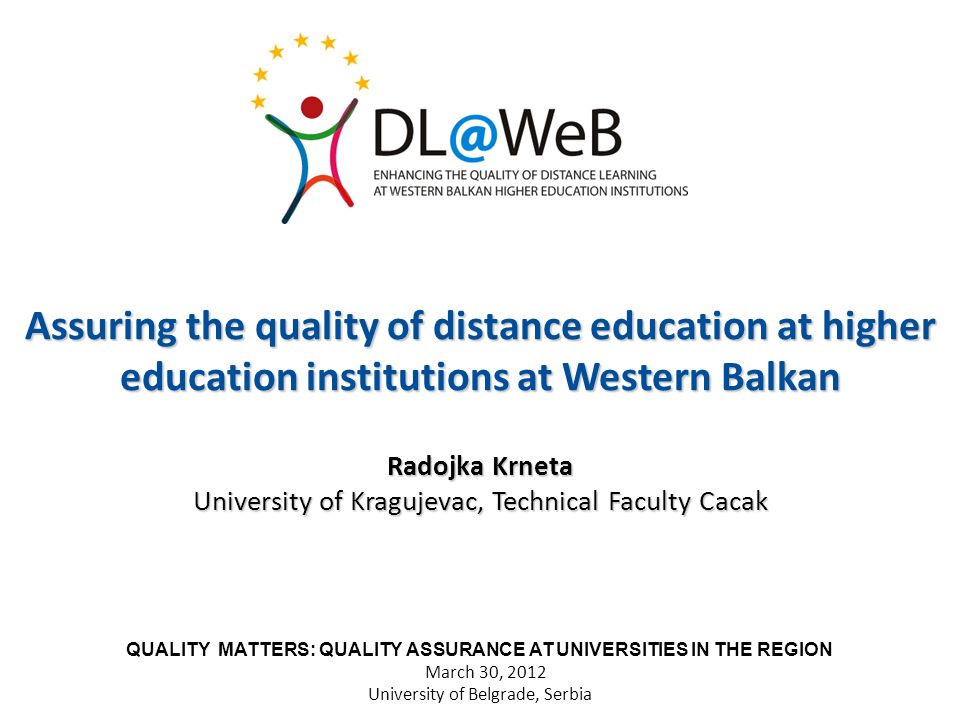 Assuring the quality of distance education at higher education institutions at Western Balkan Radojka Krneta University of Kragujevac, Technical Faculty Cacak QUALITY MATTERS: QUALITY ASSURANCE AT UNIVERSITIES IN THE REGION March 30, 2012 University of Belgrade, Serbia