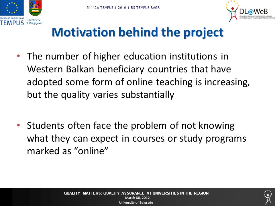 QUALITY MATTERS: QUALITY ASSURANCE AT UNIVERSITIES IN THE REGION March 30, 2012 University of Belgrade TEMPUS RS-TEMPUS-SMGR University of Kragujevac Motivation behind the project The number of higher education institutions in Western Balkan beneficiary countries that have adopted some form of online teaching is increasing, but the quality varies substantially Students often face the problem of not knowing what they can expect in courses or study programs marked as online
