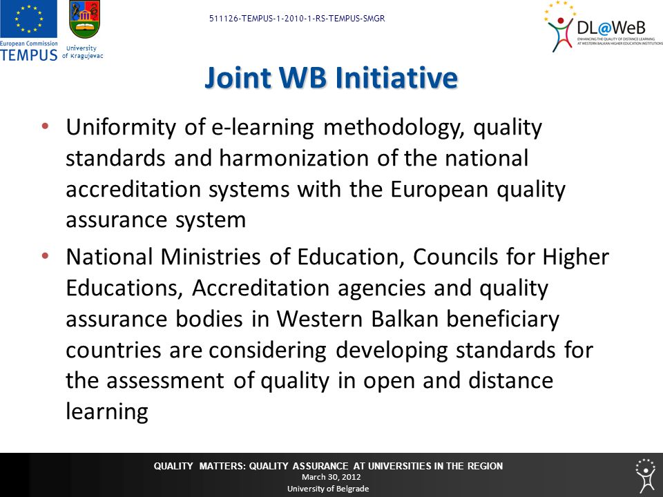 QUALITY MATTERS: QUALITY ASSURANCE AT UNIVERSITIES IN THE REGION March 30, 2012 University of Belgrade TEMPUS RS-TEMPUS-SMGR University of Kragujevac Joint WB Initiative Uniformity of e-learning methodology, quality standards and harmonization of the national accreditation systems with the European quality assurance system National Ministries of Education, Councils for Higher Educations, Accreditation agencies and quality assurance bodies in Western Balkan beneficiary countries are considering developing standards for the assessment of quality in open and distance learning