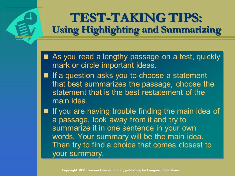 Copyright 2008 Pearson Education, Inc., publishing by Longman Publishers TEST-TAKING TIPS: Using Highlighting and Summarizing As you read a lengthy passage on a test, quickly mark or circle important ideas.