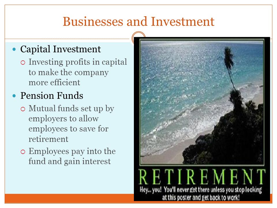 Businesses and Investment Capital Investment  Investing profits in capital to make the company more efficient Pension Funds  Mutual funds set up by employers to allow employees to save for retirement  Employees pay into the fund and gain interest