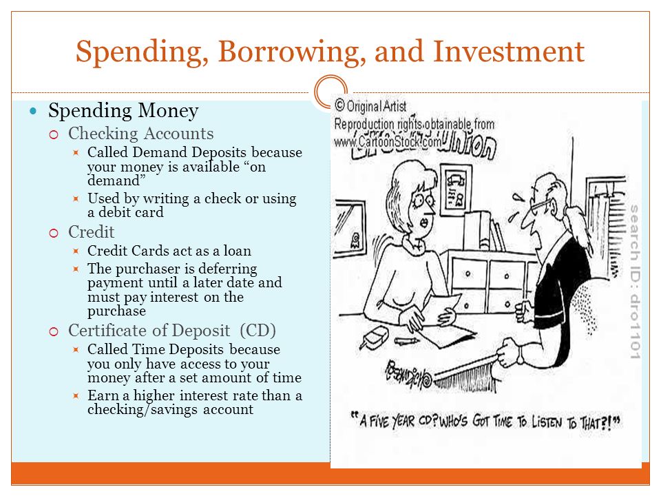 Spending, Borrowing, and Investment Spending Money  Checking Accounts  Called Demand Deposits because your money is available on demand  Used by writing a check or using a debit card  Credit  Credit Cards act as a loan  The purchaser is deferring payment until a later date and must pay interest on the purchase  Certificate of Deposit (CD)  Called Time Deposits because you only have access to your money after a set amount of time  Earn a higher interest rate than a checking/savings account