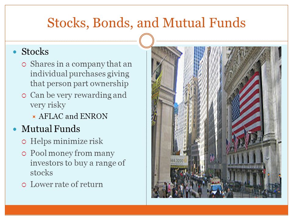 Stocks, Bonds, and Mutual Funds Stocks  Shares in a company that an individual purchases giving that person part ownership  Can be very rewarding and very risky  AFLAC and ENRON Mutual Funds  Helps minimize risk  Pool money from many investors to buy a range of stocks  Lower rate of return