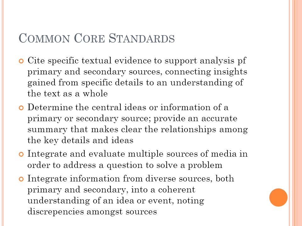C OMMON C ORE S TANDARDS Cite specific textual evidence to support analysis pf primary and secondary sources, connecting insights gained from specific details to an understanding of the text as a whole Determine the central ideas or information of a primary or secondary source; provide an accurate summary that makes clear the relationships among the key details and ideas Integrate and evaluate multiple sources of media in order to address a question to solve a problem Integrate information from diverse sources, both primary and secondary, into a coherent understanding of an idea or event, noting discrepencies amongst sources