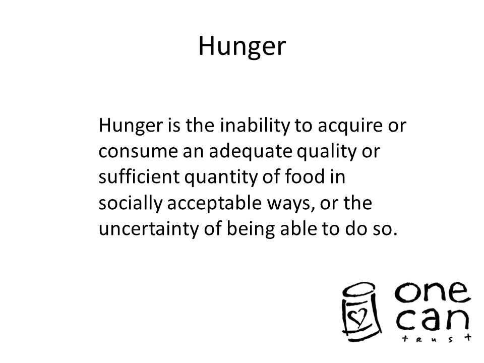 Hunger Hunger is the inability to acquire or consume an adequate quality or sufficient quantity of food in socially acceptable ways, or the uncertainty of being able to do so.