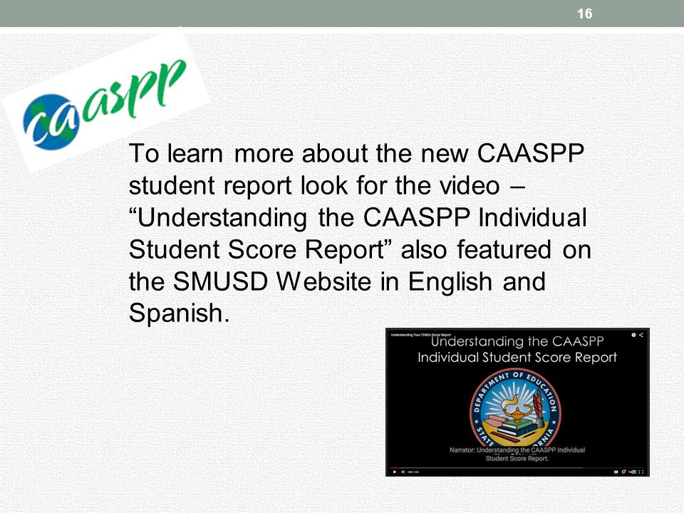 16 To learn more about the new CAASPP student report look for the video – Understanding the CAASPP Individual Student Score Report also featured on the SMUSD Website in English and Spanish.