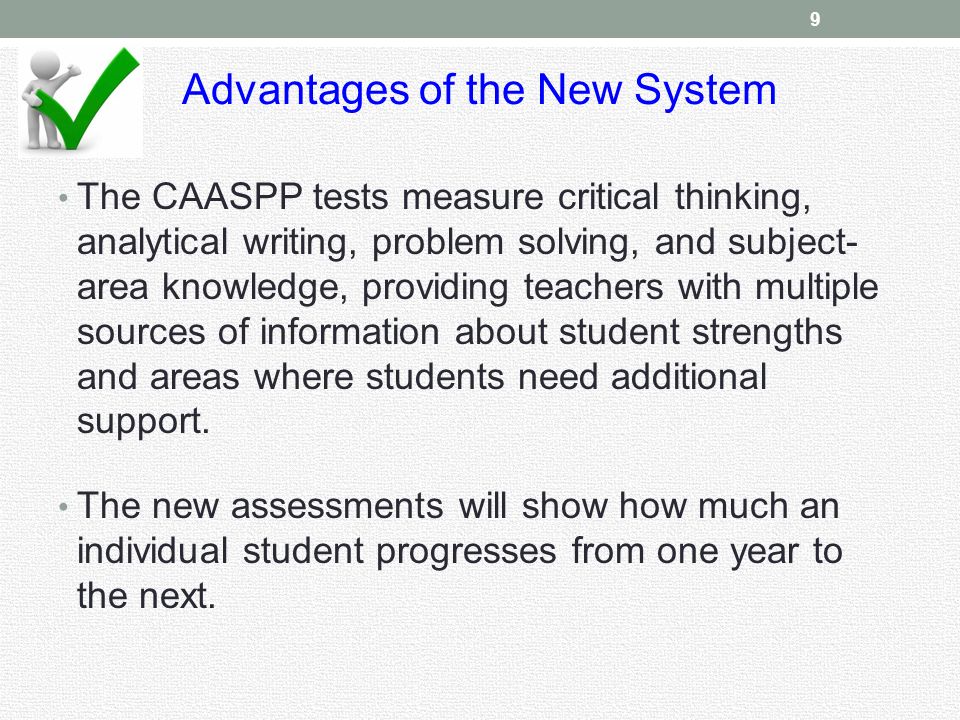 Advantages of the New System The CAASPP tests measure critical thinking, analytical writing, problem solving, and subject- area knowledge, providing teachers with multiple sources of information about student strengths and areas where students need additional support.