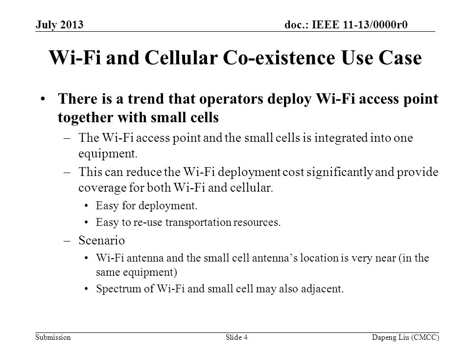 doc.: IEEE 11-13/0000r0 Submission Wi-Fi and Cellular Co-existence Use Case There is a trend that operators deploy Wi-Fi access point together with small cells –The Wi-Fi access point and the small cells is integrated into one equipment.