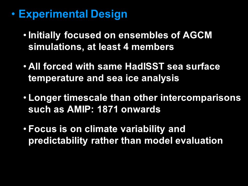 © Crown copyright Met Office Experimental Design Initially focused on ensembles of AGCM simulations, at least 4 members All forced with same HadISST sea surface temperature and sea ice analysis Longer timescale than other intercomparisons such as AMIP: 1871 onwards Focus is on climate variability and predictability rather than model evaluation