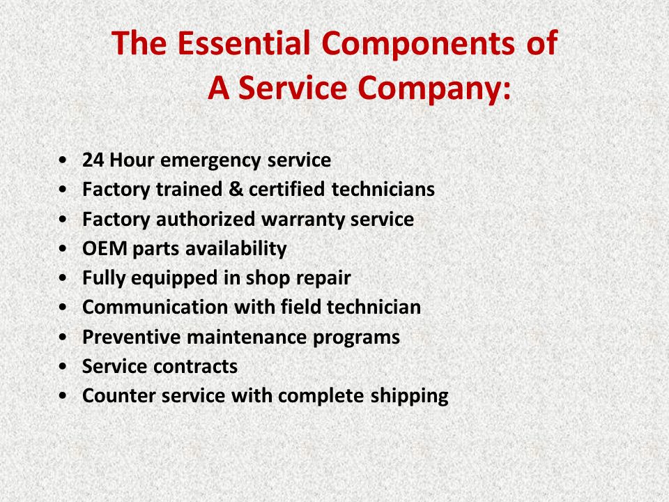 The Essential Components of A Service Company: 24 Hour emergency service Factory trained & certified technicians Factory authorized warranty service OEM parts availability Fully equipped in shop repair Communication with field technician Preventive maintenance programs Service contracts Counter service with complete shipping