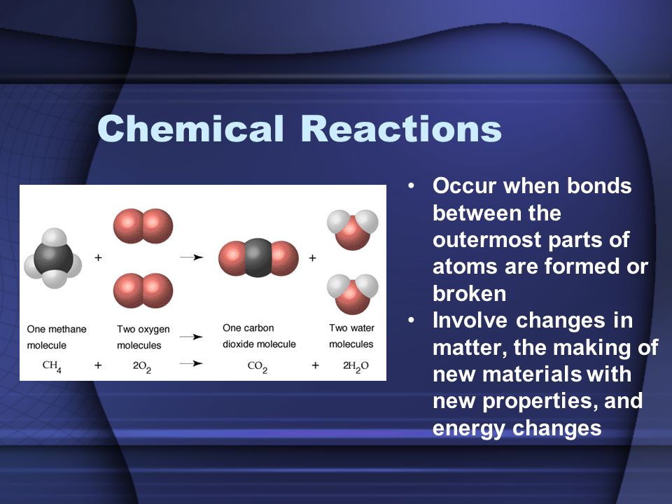 Chemical Reactions Occur when bonds between the outermost parts of atoms are formed or broken Involve changes in matter, the making of new materials with new properties, and energy changes