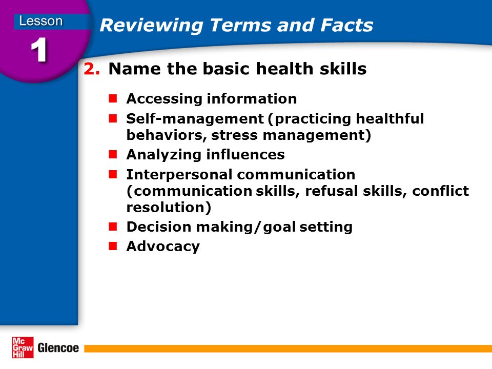 Reviewing Terms and Facts 2.Name the basic health skills Accessing information Self-management (practicing healthful behaviors, stress management) Analyzing influences Interpersonal communication (communication skills, refusal skills, conflict resolution) Decision making/goal setting Advocacy