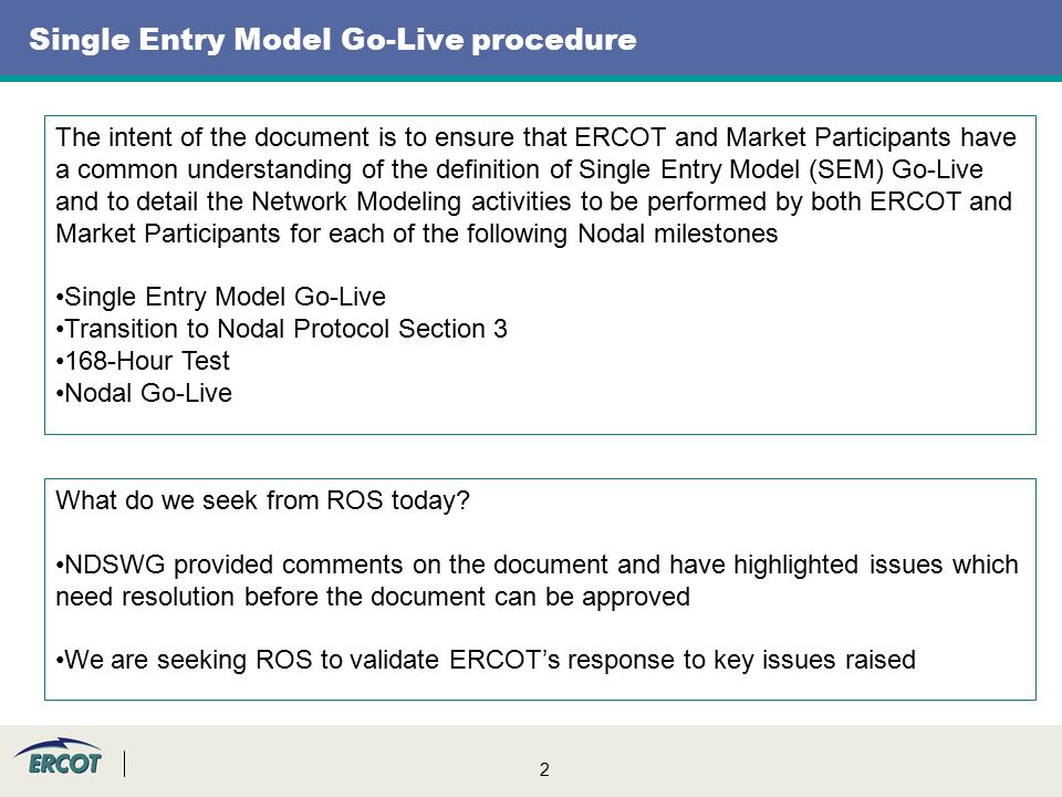 2 Single Entry Model Go-Live procedure The intent of the document is to ensure that ERCOT and Market Participants have a common understanding of the definition of Single Entry Model (SEM) Go-Live and to detail the Network Modeling activities to be performed by both ERCOT and Market Participants for each of the following Nodal milestones Single Entry Model Go-Live Transition to Nodal Protocol Section Hour Test Nodal Go-Live What do we seek from ROS today.