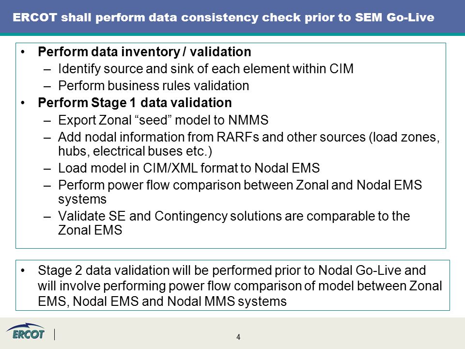4 ERCOT shall perform data consistency check prior to SEM Go-Live Perform data inventory / validation –Identify source and sink of each element within CIM –Perform business rules validation Perform Stage 1 data validation –Export Zonal seed model to NMMS –Add nodal information from RARFs and other sources (load zones, hubs, electrical buses etc.) –Load model in CIM/XML format to Nodal EMS –Perform power flow comparison between Zonal and Nodal EMS systems –Validate SE and Contingency solutions are comparable to the Zonal EMS Stage 2 data validation will be performed prior to Nodal Go-Live and will involve performing power flow comparison of model between Zonal EMS, Nodal EMS and Nodal MMS systems
