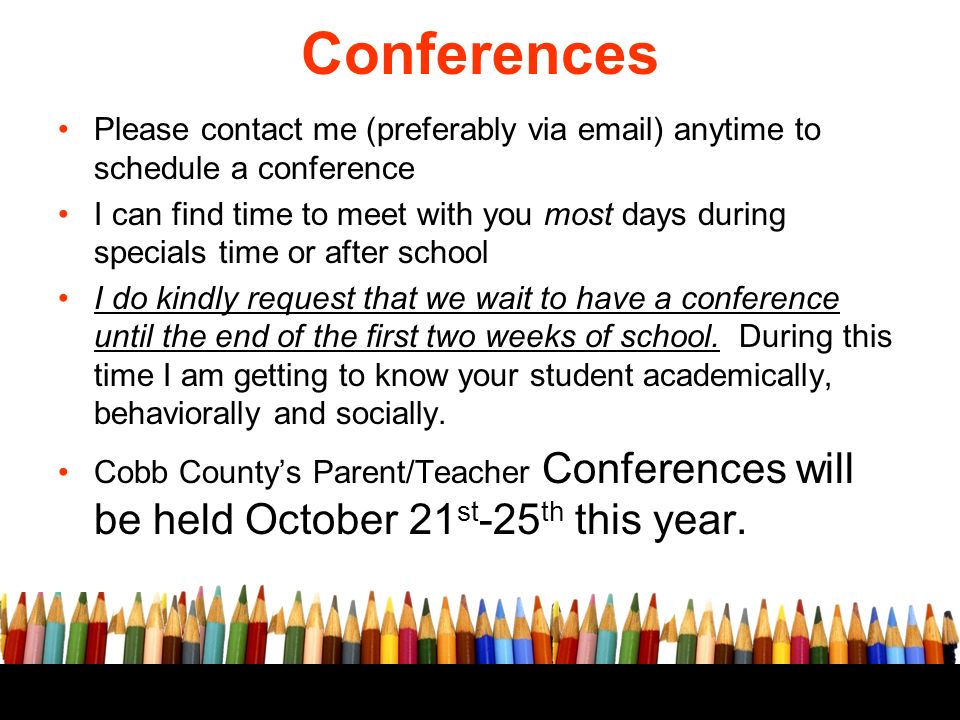Please contact me (preferably via  ) anytime to schedule a conference I can find time to meet with you most days during specials time or after school I do kindly request that we wait to have a conference until the end of the first two weeks of school.