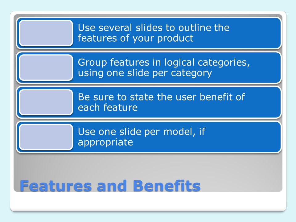 Features and Benefits Use several slides to outline the features of your product Group features in logical categories, using one slide per category Be sure to state the user benefit of each feature Use one slide per model, if appropriate
