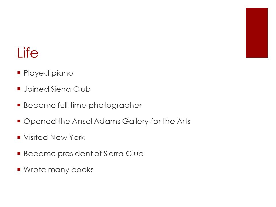 Life  Played piano  Joined Sierra Club  Became full-time photographer  Opened the Ansel Adams Gallery for the Arts  Visited New York  Became president of Sierra Club  Wrote many books