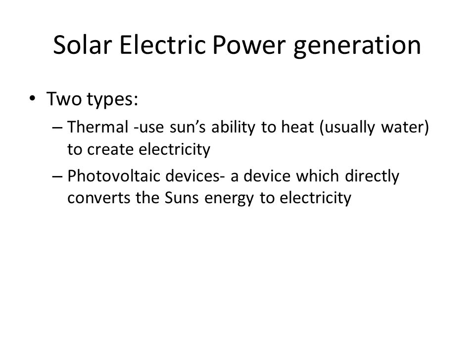 Solar Electric Power generation Two types: – Thermal -use sun’s ability to heat (usually water) to create electricity – Photovoltaic devices- a device which directly converts the Suns energy to electricity