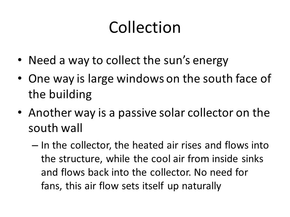 Collection Need a way to collect the sun’s energy One way is large windows on the south face of the building Another way is a passive solar collector on the south wall – In the collector, the heated air rises and flows into the structure, while the cool air from inside sinks and flows back into the collector.
