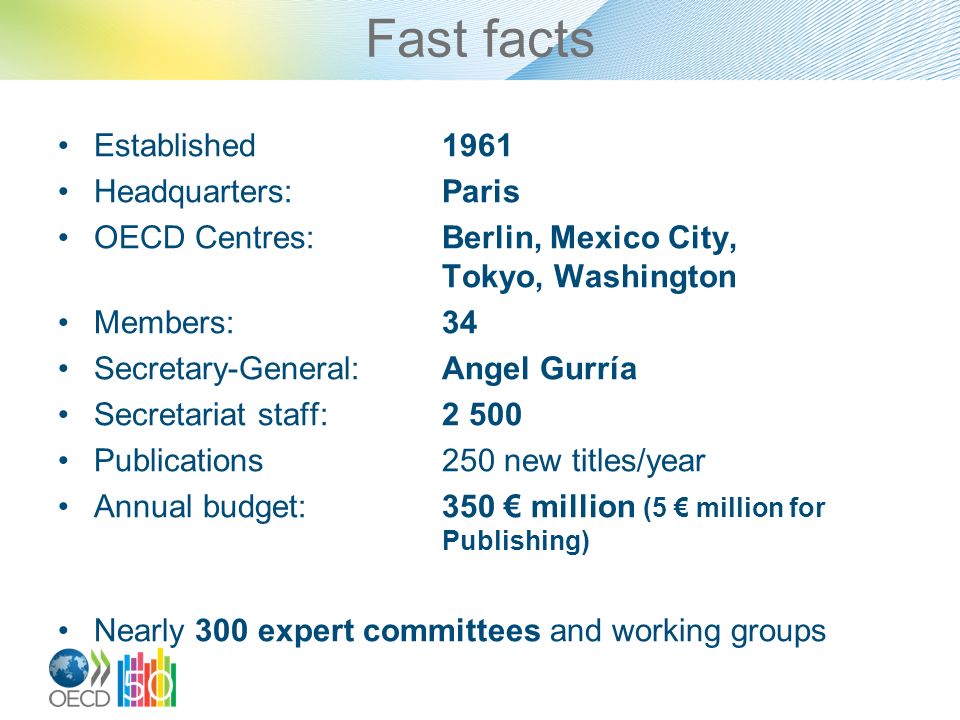 Fast facts Established1961 Headquarters:Paris OECD Centres:Berlin, Mexico City, Tokyo, Washington Members:34 Secretary-General:Angel Gurría Secretariat staff:2 500 Publications250 new titles/year Annual budget:350 € million (5 € million for Publishing) Nearly 300 expert committees and working groups