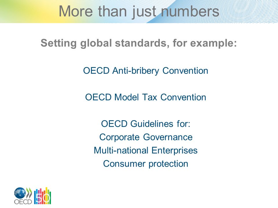 More than just numbers Setting global standards, for example: OECD Anti-bribery Convention OECD Model Tax Convention OECD Guidelines for: Corporate Governance Multi-national Enterprises Consumer protection
