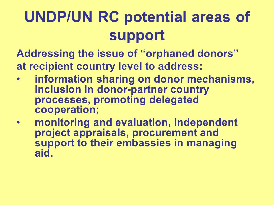 UNDP/UN RC potential areas of support Addressing the issue of orphaned donors at recipient country level to address: information sharing on donor mechanisms, inclusion in donor-partner country processes, promoting delegated cooperation; monitoring and evaluation, independent project appraisals, procurement and support to their embassies in managing aid.