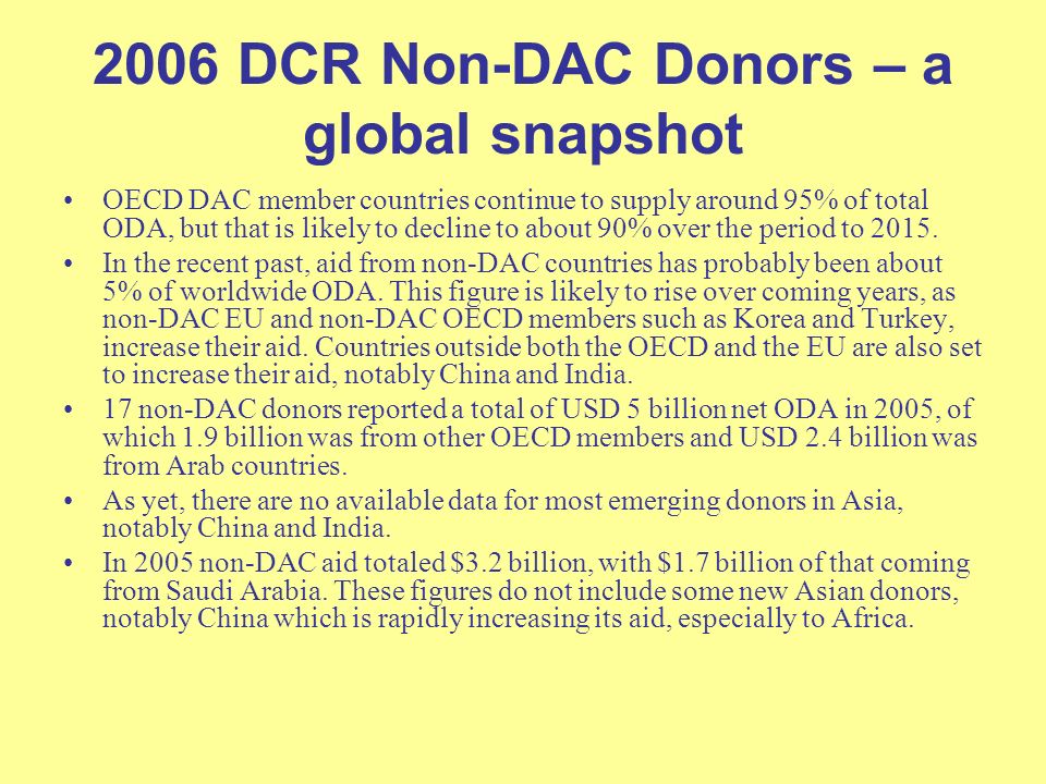 2006 DCR Non-DAC Donors – a global snapshot OECD DAC member countries continue to supply around 95% of total ODA, but that is likely to decline to about 90% over the period to 2015.