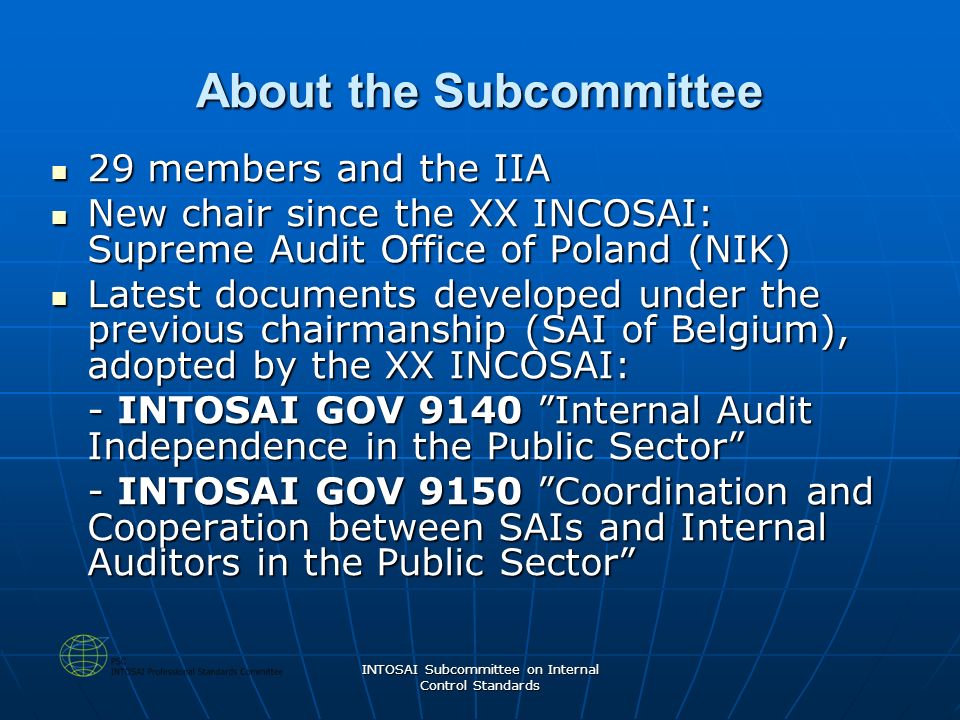 INTOSAI Subcommittee on Internal Control Standards About the Subcommittee 29 members and the IIA 29 members and the IIA New chair since the XX INCOSAI: Supreme Audit Office of Poland (NIK) New chair since the XX INCOSAI: Supreme Audit Office of Poland (NIK) Latest documents developed under the previous chairmanship (SAI of Belgium), adopted by the XX INCOSAI: Latest documents developed under the previous chairmanship (SAI of Belgium), adopted by the XX INCOSAI: - INTOSAI GOV 9140 Internal Audit Independence in the Public Sector - INTOSAI GOV 9150 Coordination and Cooperation between SAIs and Internal Auditors in the Public Sector