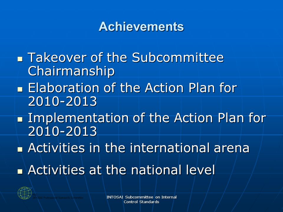 INTOSAI Subcommittee on Internal Control Standards Achievements Takeover of the Subcommittee Chairmanship Takeover of the Subcommittee Chairmanship Elaboration of the Action Plan for Elaboration of the Action Plan for Implementation of the Action Plan for Implementation of the Action Plan for Activities in the international arena Activities in the international arena Activities at the national level Activities at the national level