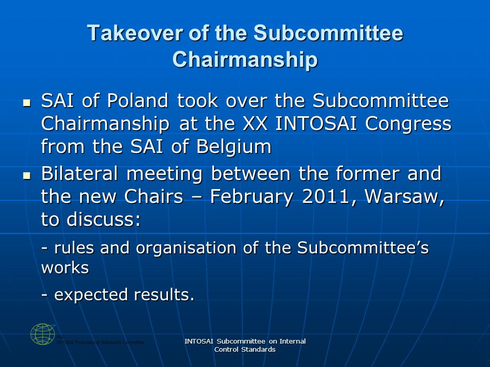INTOSAI Subcommittee on Internal Control Standards Takeover of the Subcommittee Chairmanship SAI of Poland took over the Subcommittee Chairmanship at the XX INTOSAI Congress from the SAI of Belgium SAI of Poland took over the Subcommittee Chairmanship at the XX INTOSAI Congress from the SAI of Belgium Bilateral meeting between the former and the new Chairs – February 2011, Warsaw, to discuss: Bilateral meeting between the former and the new Chairs – February 2011, Warsaw, to discuss: - rules and organisation of the Subcommittee’s works - expected results.