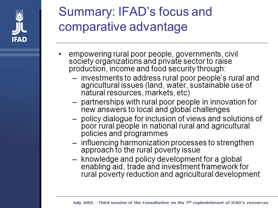 July Third session of the Consultation on the 7 th replenishment of IFAD’s resources Summary: IFAD’s focus and comparative advantage empowering rural poor people, governments, civil society organizations and private sector to raise production, income and food security through: –investments to address rural poor people’s rural and agricultural issues (land, water, sustainable use of natural resources, markets, etc) –partnerships with rural poor people in innovation for new answers to local and global challenges –policy dialogue for inclusion of views and solutions of poor rural people in national rural and agricultural policies and programmes –influencing harmonization processes to strengthen approach to the rural poverty issue –knowledge and policy development for a global enabling aid, trade and investment framework for rural poverty reduction and agricultural development