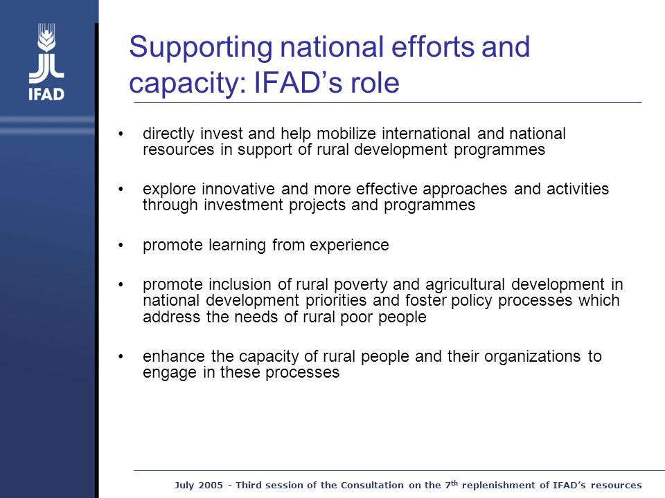 July Third session of the Consultation on the 7 th replenishment of IFAD’s resources Supporting national efforts and capacity: IFAD’s role directly invest and help mobilize international and national resources in support of rural development programmes explore innovative and more effective approaches and activities through investment projects and programmes promote learning from experience promote inclusion of rural poverty and agricultural development in national development priorities and foster policy processes which address the needs of rural poor people enhance the capacity of rural people and their organizations to engage in these processes