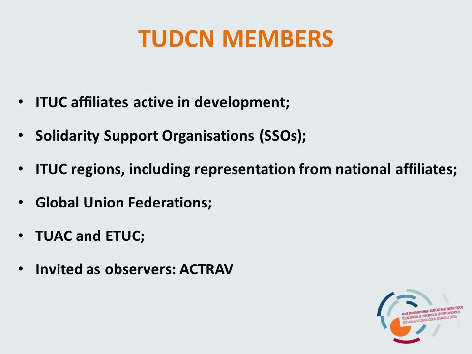 TUDCN MEMBERS ITUC affiliates active in development; Solidarity Support Organisations (SSOs); ITUC regions, including representation from national affiliates; Global Union Federations; TUAC and ETUC; Invited as observers: ACTRAV