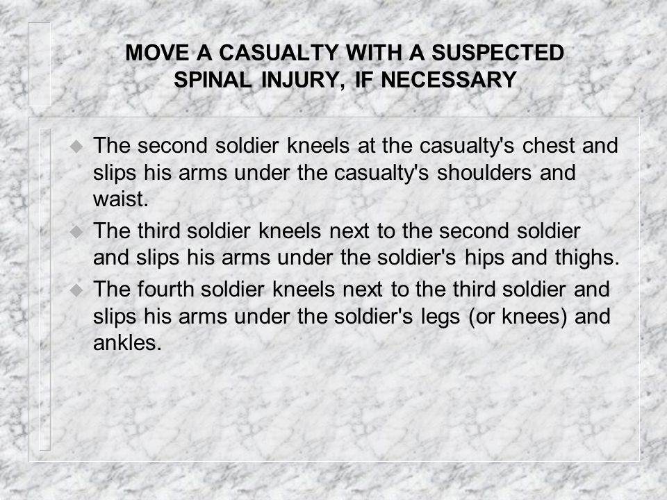 MOVE A CASUALTY WITH A SUSPECTED SPINAL INJURY, IF NECESSARY u Do not move a casualty with a suspected spinal injury unless it is necessary to save his life, such as moving the casualty from a burning building or away from enemy fire or positioning a nonbreathing casualty to perform mouth-to-mouth resuscitation.