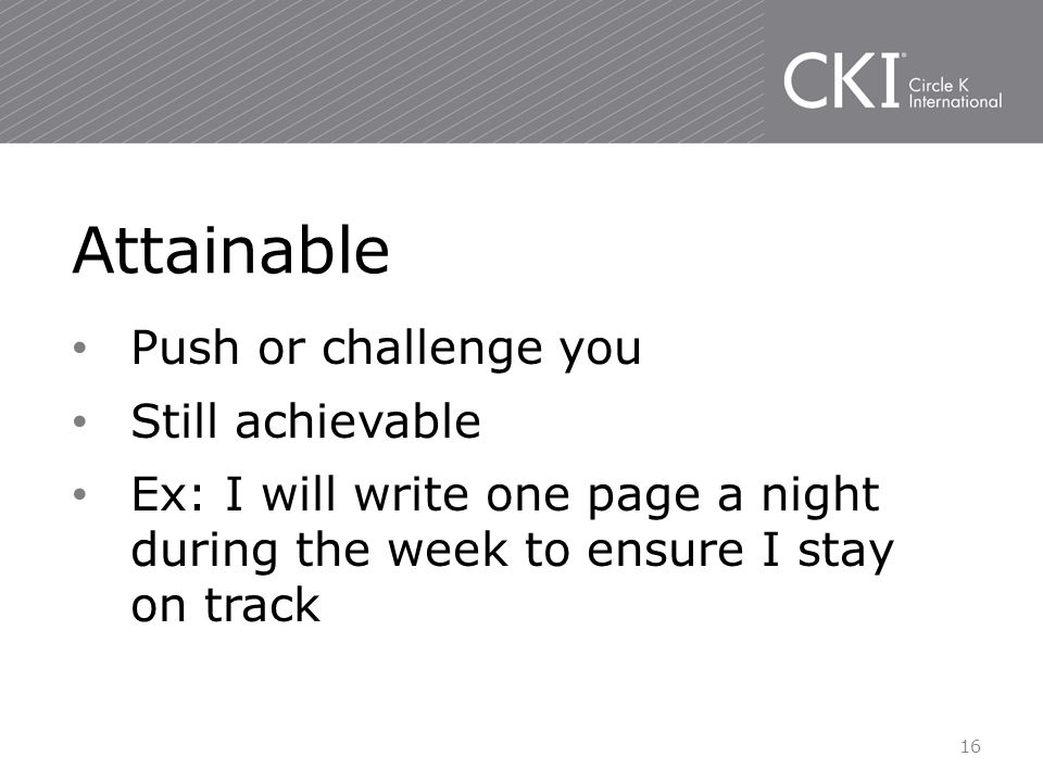 Push or challenge you Still achievable Ex: I will write one page a night during the week to ensure I stay on track Attainable 16