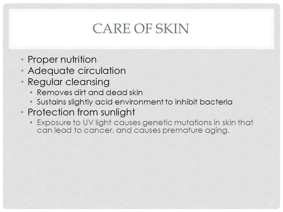 CARE OF SKIN Proper nutrition Adequate circulation Regular cleansing Removes dirt and dead skin Sustains slightly acid environment to inhibit bacteria Protection from sunlight Exposure to UV light causes genetic mutations in skin that can lead to cancer, and causes premature aging.