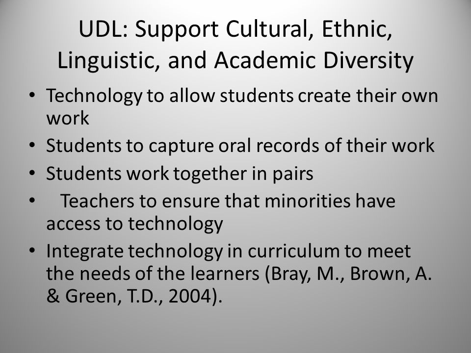 UDL: Support Cultural, Ethnic, Linguistic, and Academic Diversity Technology to allow students create their own work Students to capture oral records of their work Students work together in pairs Teachers to ensure that minorities have access to technology Integrate technology in curriculum to meet the needs of the learners (Bray, M., Brown, A.