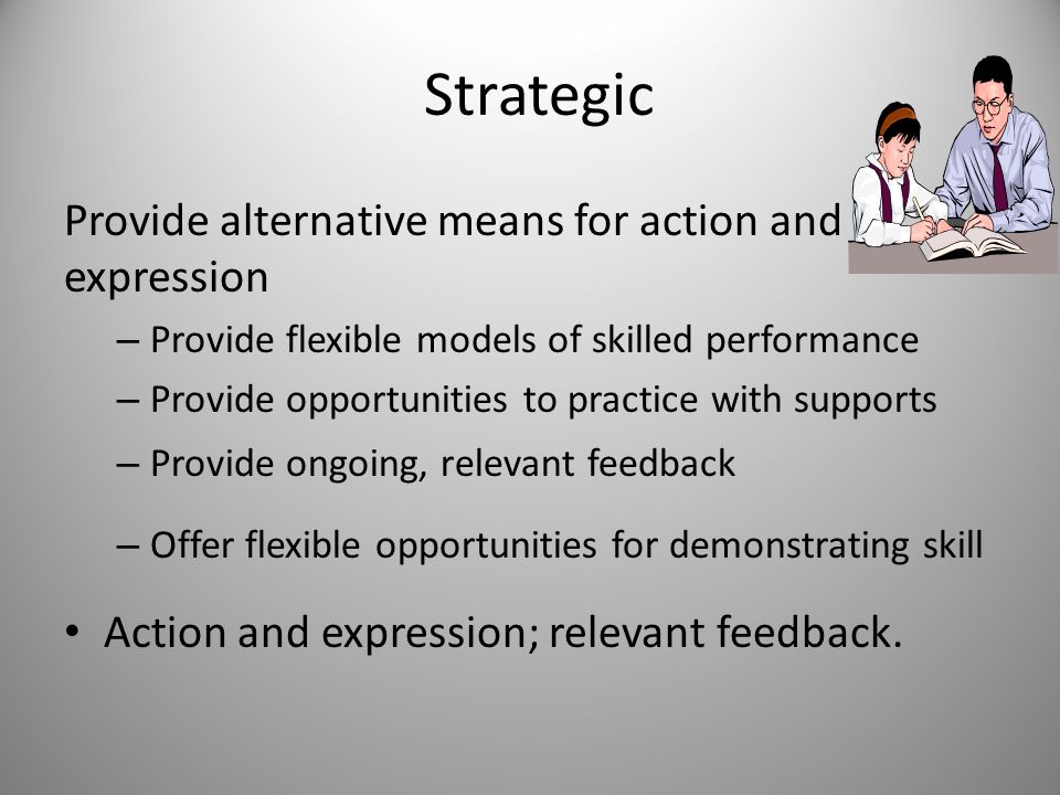 Strategic Provide alternative means for action and expression – Provide flexible models of skilled performance – Provide opportunities to practice with supports – Provide ongoing, relevant feedback – Offer flexible opportunities for demonstrating skill Action and expression; relevant feedback.