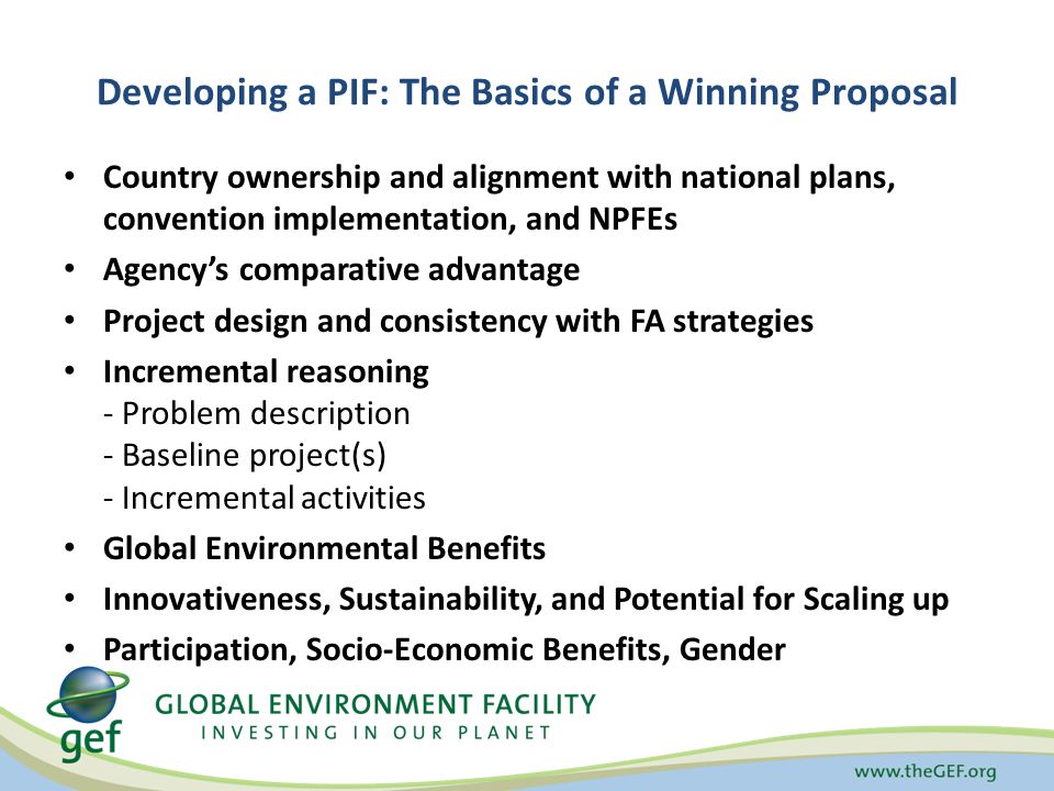 Developing a PIF: The Basics of a Winning Proposal Country ownership and alignment with national plans, convention implementation, and NPFEs Agency’s comparative advantage Project design and consistency with FA strategies Incremental reasoning - Problem description - Baseline project(s) - Incremental activities Global Environmental Benefits Innovativeness, Sustainability, and Potential for Scaling up Participation, Socio-Economic Benefits, Gender