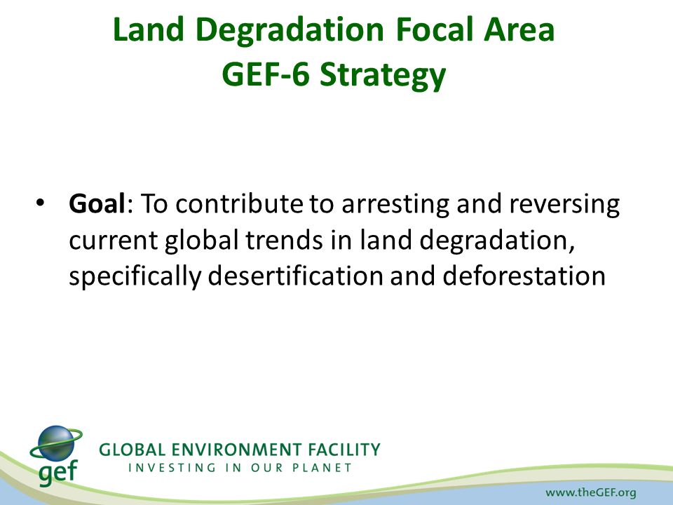 Land Degradation Focal Area GEF-6 Strategy Goal: To contribute to arresting and reversing current global trends in land degradation, specifically desertification and deforestation